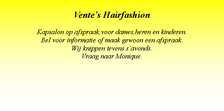 Text Box: Vente�s HairfashionKapsalon op afspraak,voor dames,heren en kinderen.Bel voor informatie of maak gewoon een afspraak.Wij knippen tevens s�avonds.Vraag naar Monique.
